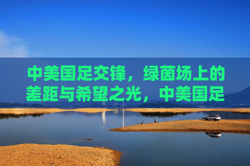 中美国足交锋,绿茵场上的差距与希望之光,中美国足交锋,绿茵场上的差距与希望之光 中美国足交锋,绿茵场上的差距与希望之光,中美国足交锋,绿茵场上的差距与希望之光