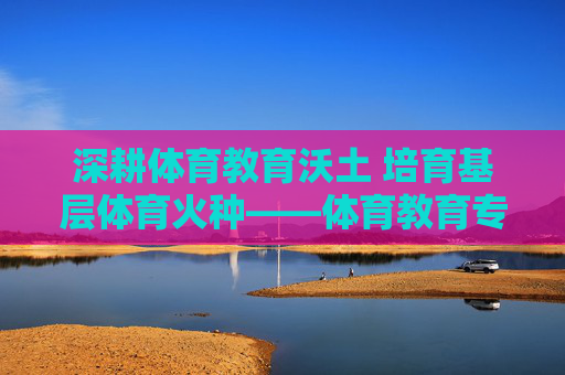 深耕体育教育沃土 培育基层体育火种——体育教育专科大学的使命与担当,深耕体育沃土育火种,体育教育专科大学的使命担当 深耕体育教育沃土 培育基层体育火种——体育教育专科大学的使命与担当,深耕体育沃土育火种,体育教育专科大学的使命担当