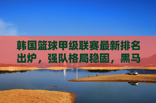 韩国篮球甲级联赛最新排名出炉,强队格局稳固,黑马球队逆袭势头显现,韩国篮球甲级联赛最新排名出炉,强队稳,黑马起 韩国篮球甲级联赛最新排名出炉,强队格局稳固,黑马球队逆袭势头显现,韩国篮球甲级联赛最新排名出炉,强队稳,黑马起