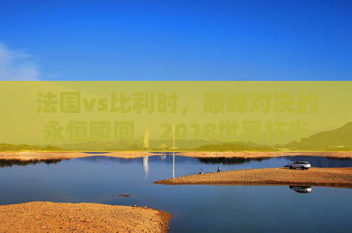 法国vs比利时,巅峰对决的永恒瞬间,2018世界杯半决赛经典集锦回顾,法国vs比利时,2018世界杯半决赛巅峰对决永恒瞬间回顾 法国vs比利时,巅峰对决的永恒瞬间,2018世界杯半决赛经典集锦回顾,法国vs比利时,2018世界杯半决赛巅峰对决永恒瞬间回顾