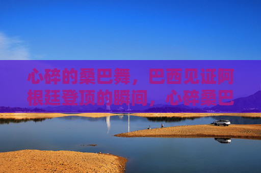 心碎的桑巴舞,巴西见证阿根廷登顶的瞬间,心碎桑巴舞,阿根廷登顶巴西见证的瞬间 心碎的桑巴舞,巴西见证阿根廷登顶的瞬间,心碎桑巴舞,阿根廷登顶巴西见证的瞬间