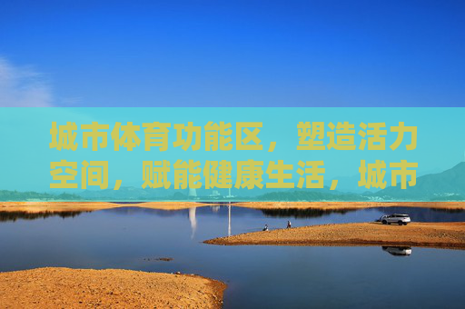 城市体育功能区，塑造活力空间，赋能健康生活，城市体育功能区，塑造活力空间，赋能健康生活
