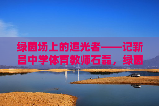 绿茵场上的追光者——记新昌中学体育教师石磊,绿茵追光者,新昌体育教师石磊 绿茵场上的追光者——记新昌中学体育教师石磊,绿茵追光者,新昌体育教师石磊