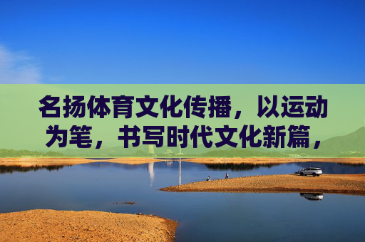 名扬体育文化传播,以运动为笔,书写时代文化新篇,运动为笔,名扬书写时代文化新篇 名扬体育文化传播,以运动为笔,书写时代文化新篇,运动为笔,名扬书写时代文化新篇