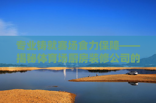 专业铸就赛场食力保障——揭秘体育场厨房装修公司的核心竞争力,专业铸就赛场食力,体育场厨房装修公司的核心竞争力 专业铸就赛场食力保障——揭秘体育场厨房装修公司的核心竞争力,专业铸就赛场食力,体育场厨房装修公司的核心竞争力