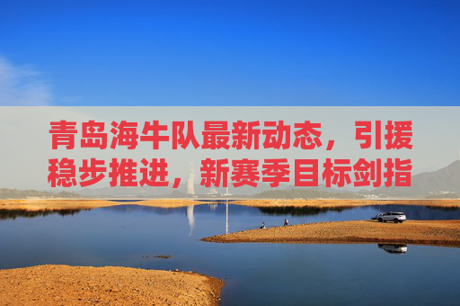 青岛海牛队最新动态,引援稳步推进,新赛季目标剑指中超资格,青岛海牛队引援稳步推进 新赛季目标剑指中超资格 青岛海牛队最新动态,引援稳步推进,新赛季目标剑指中超资格,青岛海牛队引援稳步推进 新赛季目标剑指中超资格