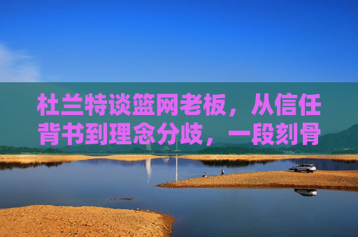 杜兰特谈篮网老板,从信任背书到理念分歧,一段刻骨的共生与告别,杜兰特与篮网老板,从信任共生到理念分歧的告别 杜兰特谈篮网老板,从信任背书到理念分歧,一段刻骨的共生与告别,杜兰特与篮网老板,从信任共生到理念分歧的告别