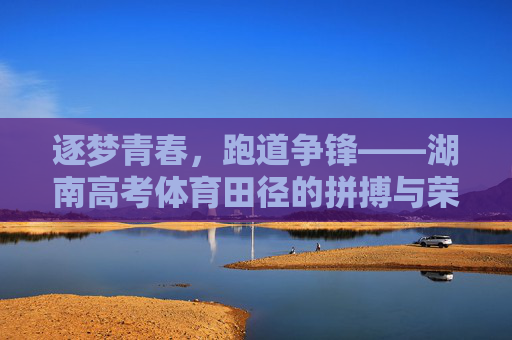 逐梦青春,跑道争锋——湖南高考体育田径的拼搏与荣光,湖南高考体育田径,青春逐梦,拼搏荣光 逐梦青春,跑道争锋——湖南高考体育田径的拼搏与荣光,湖南高考体育田径,青春逐梦,拼搏荣光