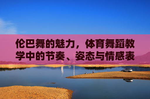 伦巴舞的魅力,体育舞蹈教学中的节奏、姿态与情感表达,伦巴舞的魅力,体育舞蹈教学中的节奏、姿态与情感表达 伦巴舞的魅力,体育舞蹈教学中的节奏、姿态与情感表达,伦巴舞的魅力,体育舞蹈教学中的节奏、姿态与情感表达