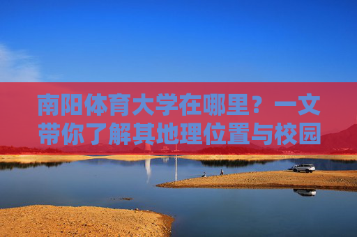南阳体育大学在哪里?一文带你了解其地理位置与校园概况,南阳体育大学,地理位置与校园概况 南阳体育大学在哪里?一文带你了解其地理位置与校园概况,南阳体育大学,地理位置与校园概况