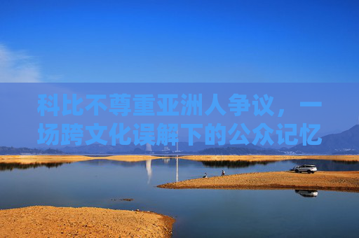 科比不尊重亚洲人争议，一场跨文化误解下的公众记忆博弈，科比不尊重亚洲人争议，跨文化误解下的公众记忆博弈