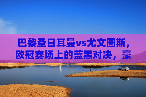 巴黎圣日耳曼vs尤文图斯,欧冠赛场上的蓝黑对决,豪门宿命再续? 巴黎圣日耳曼vs尤文图斯,欧冠赛场上的蓝黑对决,豪门宿命再续?