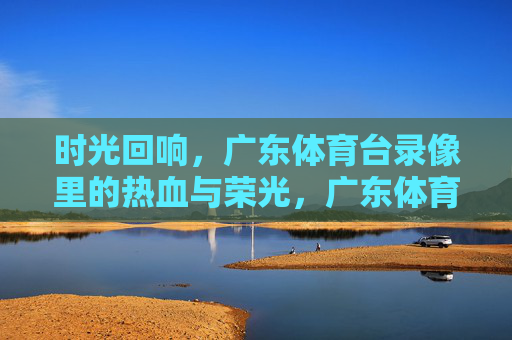 时光回响,广东体育台录像里的热血与荣光,广东体育台录像,时光回响里的热血荣光 时光回响,广东体育台录像里的热血与荣光,广东体育台录像,时光回响里的热血荣光