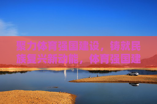 聚力体育强国建设，铸就民族复兴新动能，体育强国建设赋能民族复兴新动能