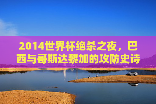 2014世界杯绝杀之夜，巴西与哥斯达黎加的攻防史诗