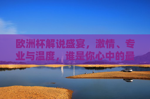 欧洲杯解说盛宴，激情、专业与温度，谁是你心中的最佳声线？欧洲杯解说盛宴，激情、专业与温度，谁是你心中的最佳声线？