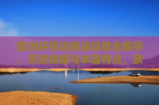 欧洲杯预选赛进球数全解析,历史数据与本届特点,欧洲杯预选赛进球数全解析,历史数据与本届特点 欧洲杯预选赛进球数全解析,历史数据与本届特点,欧洲杯预选赛进球数全解析,历史数据与本届特点