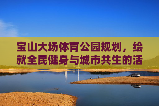 宝山大场体育公园规划,绘就全民健身与城市共生的活力新篇,宝山大场体育公园规划绘就全民健身与城市共生活力新篇 宝山大场体育公园规划,绘就全民健身与城市共生的活力新篇,宝山大场体育公园规划绘就全民健身与城市共生活力新篇