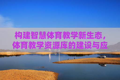 构建智慧体育教学新生态,体育教学资源库的建设与应用价值探索,智慧体育教学新生态,体育教学资源库建设与应用价值探索 构建智慧体育教学新生态,体育教学资源库的建设与应用价值探索,智慧体育教学新生态,体育教学资源库建设与应用价值探索