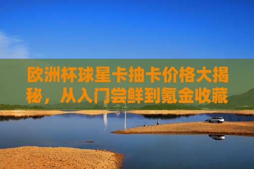 欧洲杯球星卡抽卡价格大揭秘,从入门尝鲜到氪金收藏要花多少钱?欧洲杯球星卡抽卡价格,从入门尝鲜到氪金收藏要花多少钱? 欧洲杯球星卡抽卡价格大揭秘,从入门尝鲜到氪金收藏要花多少钱?欧洲杯球星卡抽卡价格,从入门尝鲜到氪金收藏要花多少钱?