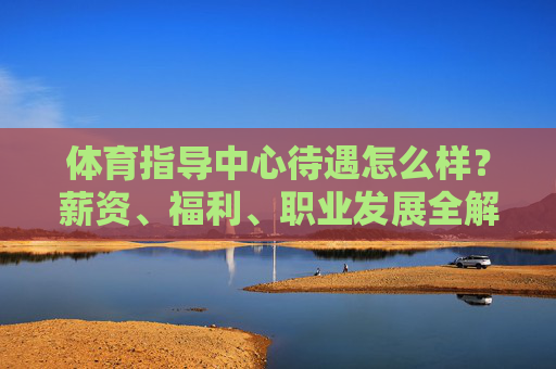 体育指导中心待遇怎么样?薪资、福利、职业发展全解析,体育指导中心待遇,薪资、福利、职业发展全解析 体育指导中心待遇怎么样?薪资、福利、职业发展全解析,体育指导中心待遇,薪资、福利、职业发展全解析