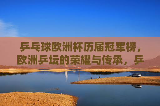 乒乓球欧洲杯历届冠军榜,欧洲乒坛的荣耀与传承,乒乓球欧洲杯历届冠军榜,欧洲乒坛的荣耀与传承 乒乓球欧洲杯历届冠军榜,欧洲乒坛的荣耀与传承,乒乓球欧洲杯历届冠军榜,欧洲乒坛的荣耀与传承