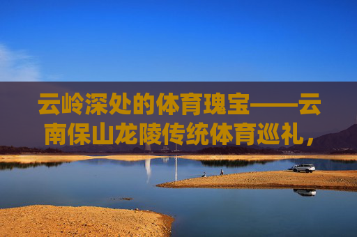云岭深处的体育瑰宝——云南保山龙陵传统体育巡礼,云岭深处的体育瑰宝——云南保山龙陵传统体育巡礼 云岭深处的体育瑰宝——云南保山龙陵传统体育巡礼,云岭深处的体育瑰宝——云南保山龙陵传统体育巡礼