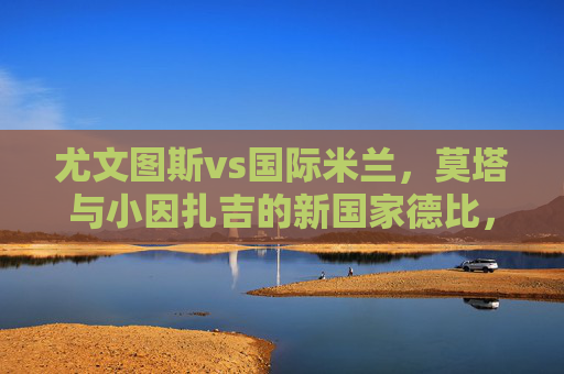 尤文图斯vs国际米兰,莫塔与小因扎吉的新国家德比,谁在执掌意甲双雄的未来?国家德比,莫塔与小因扎吉,谁执掌意甲双雄未来? 尤文图斯vs国际米兰,莫塔与小因扎吉的新国家德比,谁在执掌意甲双雄的未来?国家德比,莫塔与小因扎吉,谁执掌意甲双雄未来?