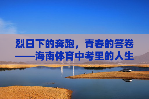 烈日下的奔跑,青春的答卷——海南体育中考里的人生初章,奔跑烈日下,青春写初章 烈日下的奔跑,青春的答卷——海南体育中考里的人生初章,奔跑烈日下,青春写初章