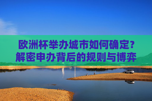 欧洲杯举办城市如何确定?解密申办背后的规则与博弈,欧洲杯举办城市申办规则与博弈解密 欧洲杯举办城市如何确定?解密申办背后的规则与博弈,欧洲杯举办城市申办规则与博弈解密