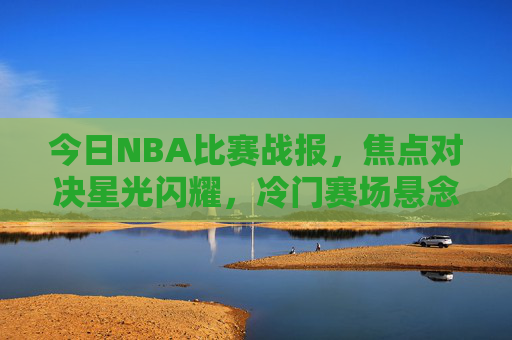今日NBA比赛战报，焦点对决星光闪耀，冷门赛场悬念迭起，今日NBA战报，焦点星光闪耀，冷门悬念迭起
