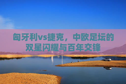 匈牙利vs捷克，中欧足坛的双星闪耀与百年交锋
