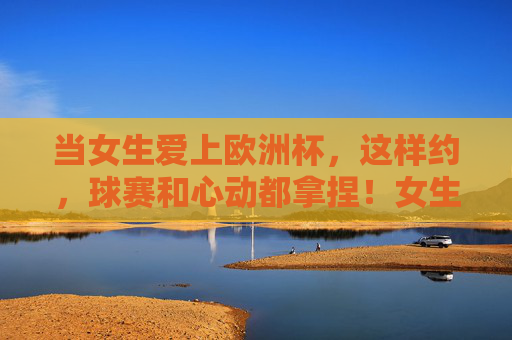 当女生爱上欧洲杯,这样约,球赛和心动都拿捏!女生爱上欧洲杯,这样约,球赛和心动全拿捏! 当女生爱上欧洲杯,这样约,球赛和心动都拿捏!女生爱上欧洲杯,这样约,球赛和心动全拿捏!