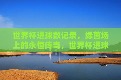 世界杯进球数记录,绿茵场上的永恒传奇,世界杯进球数,绿茵场永恒传奇 世界杯进球数记录,绿茵场上的永恒传奇,世界杯进球数,绿茵场永恒传奇