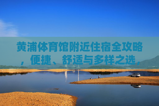 黄浦体育馆附近住宿全攻略,便捷、舒适与多样之选,黄浦体育馆附近住宿全攻略,便捷舒适多样之选 黄浦体育馆附近住宿全攻略,便捷、舒适与多样之选,黄浦体育馆附近住宿全攻略,便捷舒适多样之选
