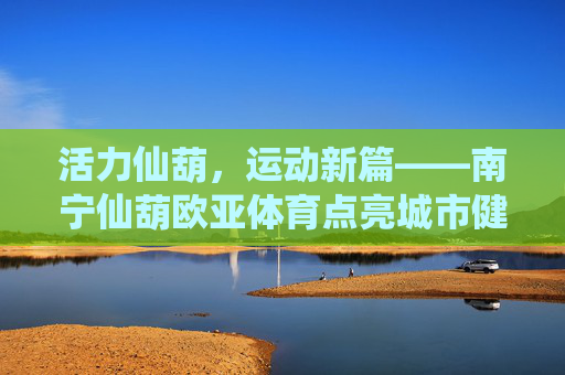 活力仙葫,运动新篇——南宁仙葫欧亚体育点亮城市健康生活,活力仙葫运动新篇,欧亚体育点亮城市健康生活 活力仙葫,运动新篇——南宁仙葫欧亚体育点亮城市健康生活,活力仙葫运动新篇,欧亚体育点亮城市健康生活
