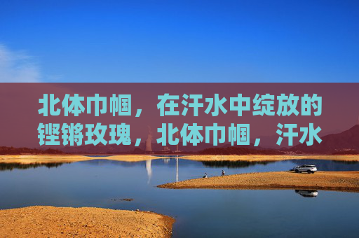 北体巾帼,在汗水中绽放的铿锵玫瑰,北体巾帼,汗水中绽放的铿锵玫瑰 北体巾帼,在汗水中绽放的铿锵玫瑰,北体巾帼,汗水中绽放的铿锵玫瑰