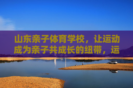 山东亲子体育学校,让运动成为亲子共成长的纽带,运动纽带,亲子共成长——山东亲子体育学校 山东亲子体育学校,让运动成为亲子共成长的纽带,运动纽带,亲子共成长——山东亲子体育学校