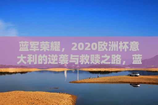 蓝军荣耀,2020欧洲杯意大利的逆袭与救赎之路,蓝军荣耀,2020欧洲杯意大利的逆袭与救赎 蓝军荣耀,2020欧洲杯意大利的逆袭与救赎之路,蓝军荣耀,2020欧洲杯意大利的逆袭与救赎