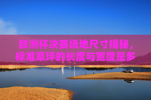 欧洲杯决赛场地尺寸揭秘，标准草坪的长度与宽度是多少？欧洲杯决赛场地尺寸揭秘，标准草坪长度与宽度是多少？
