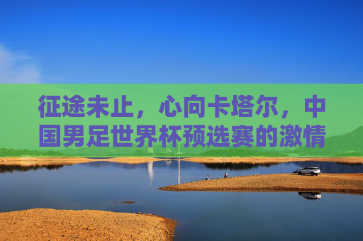 征途未止,心向卡塔尔,中国男足世界杯预选赛的激情与遗憾,征途未止,心向卡塔尔,中国男足世界杯预选赛的激情与遗憾 征途未止,心向卡塔尔,中国男足世界杯预选赛的激情与遗憾,征途未止,心向卡塔尔,中国男足世界杯预选赛的激情与遗憾