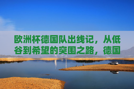 欧洲杯德国队出线记,从低谷到希望的突围之路,德国队欧洲杯出线,从低谷到希望的突围 欧洲杯德国队出线记,从低谷到希望的突围之路,德国队欧洲杯出线,从低谷到希望的突围