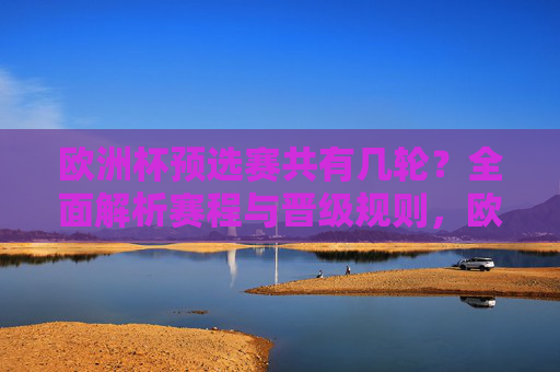 欧洲杯预选赛共有几轮?全面解析赛程与晋级规则,欧洲杯预选赛赛程与晋级规则解析 欧洲杯预选赛共有几轮?全面解析赛程与晋级规则,欧洲杯预选赛赛程与晋级规则解析