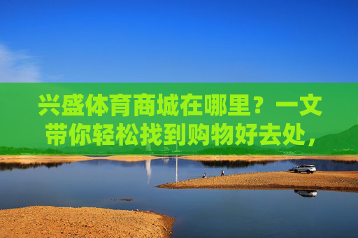 兴盛体育商城在哪里?一文带你轻松找到购物好去处,兴盛体育商城在哪?一文轻松找到购物好去处 兴盛体育商城在哪里?一文带你轻松找到购物好去处,兴盛体育商城在哪?一文轻松找到购物好去处