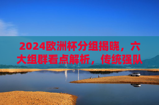 2024欧洲杯分组揭晓，六大组群看点解析，传统强队与黑马共舞，2024欧洲杯分组揭晓，六大组群看点，传统强队与黑马共舞