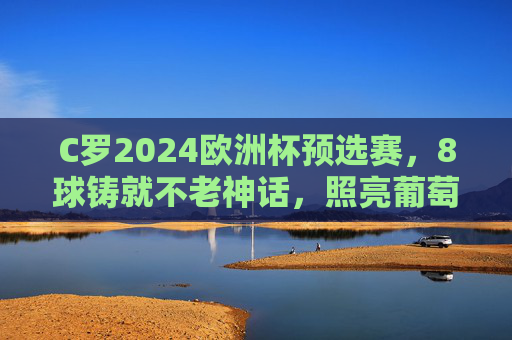 C罗2024欧洲杯预选赛,8球铸就不老神话,照亮葡萄牙晋级之路,C罗8球铸就不老神话 照亮葡萄牙欧洲杯晋级路 C罗2024欧洲杯预选赛,8球铸就不老神话,照亮葡萄牙晋级之路,C罗8球铸就不老神话 照亮葡萄牙欧洲杯晋级路