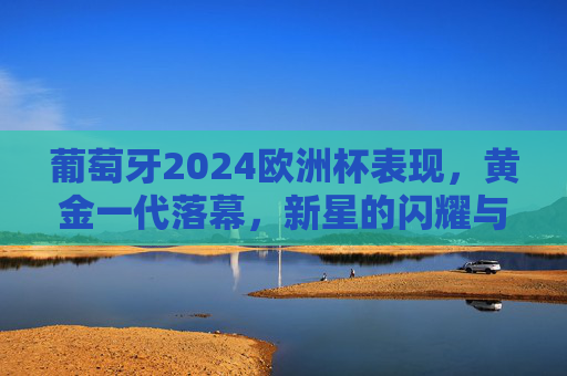 葡萄牙2024欧洲杯表现,黄金一代落幕,新星的闪耀与挑战 葡萄牙2024欧洲杯表现,黄金一代落幕,新星的闪耀与挑战