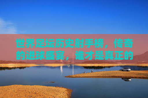 世界足坛历史射手榜,传奇的进球盛宴,谁才是真正的进球机器?世界足坛历史射手榜,谁是真正的进球机器? 世界足坛历史射手榜,传奇的进球盛宴,谁才是真正的进球机器?世界足坛历史射手榜,谁是真正的进球机器?