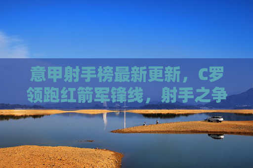 意甲射手榜最新更新，C罗领跑红箭军锋线，射手之争悬念再起，意甲射手榜更新，C罗领跑红箭军锋线 射手之争悬念再起
