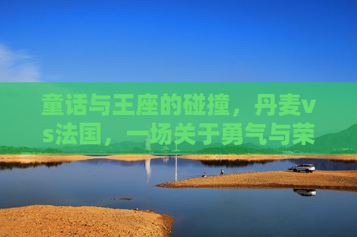 童话与王座的碰撞,丹麦vs法国,一场关于勇气与荣耀的决赛,童话与王座,丹麦法国的勇气荣耀决赛 童话与王座的碰撞,丹麦vs法国,一场关于勇气与荣耀的决赛,童话与王座,丹麦法国的勇气荣耀决赛